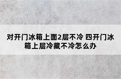 对开门冰箱上面2层不冷 四开门冰箱上层冷藏不冷怎么办